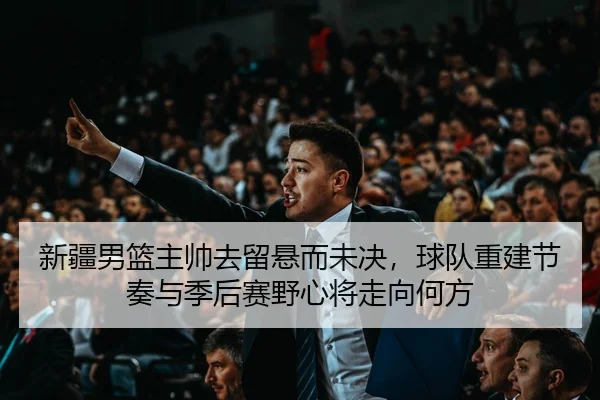 新疆男篮主帅去留悬而未决，球队重建节奏与季后赛野心将走向何方